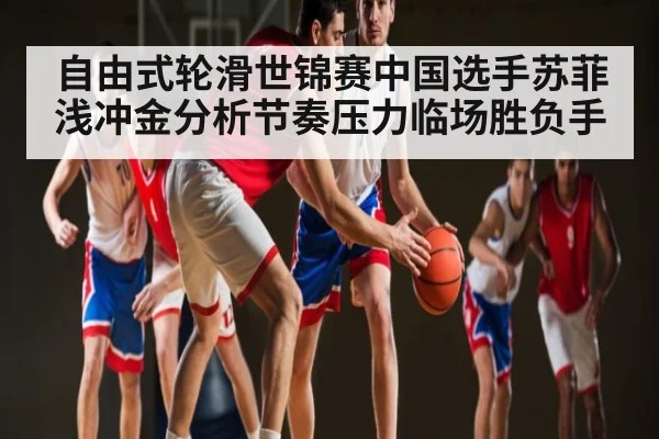 自由式轮滑世锦赛中国选手苏菲浅冲金分析节奏压力临场胜负手