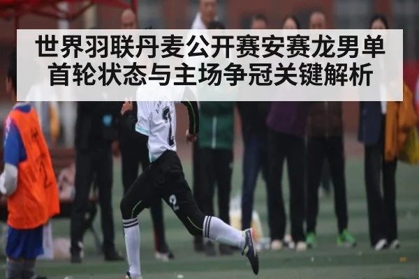 世界羽联丹麦公开赛安赛龙男单首轮状态与主场争冠关键解析