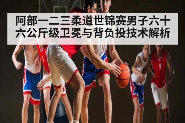 阿部一二三柔道世锦赛男子六十六公斤级卫冕与背负投技术解析