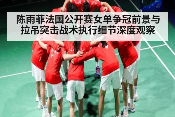 陈雨菲法国公开赛女单争冠前景与拉吊突击战术执行细节深度观察